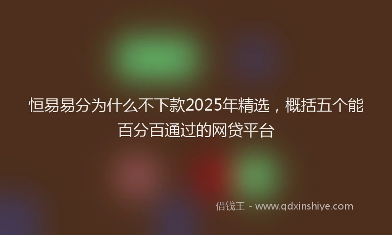 恒易易分为什么不下款2025年精选，概括五个能百分百通过的网贷平台