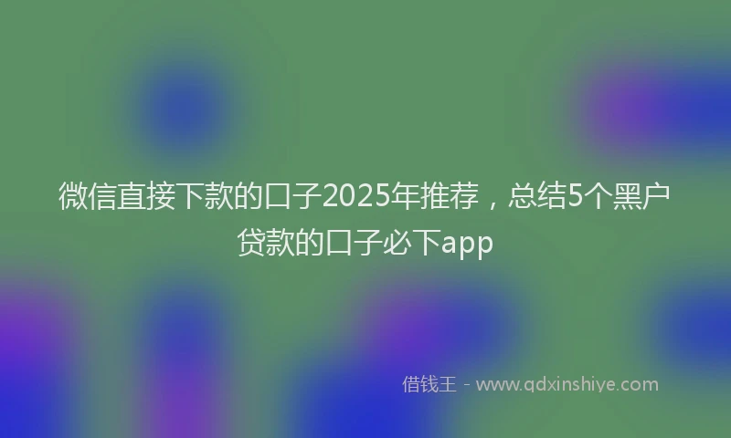 微信直接下款的口子2025年推荐，总结5个黑户贷款的口子必下app