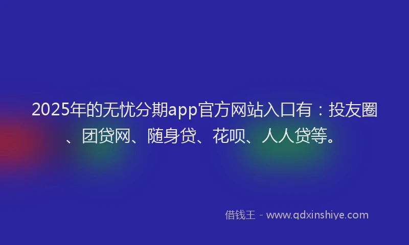 2025年的无忧分期app官方网站入口有：投友圈、团贷网、随身贷、花呗、人人贷等。