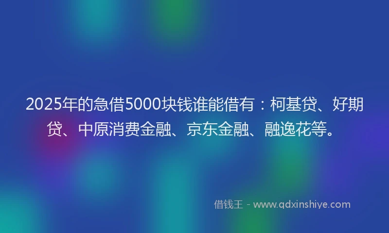 2025年的急借5000块钱谁能借有：柯基贷、好期贷、中原消费金融、京东金融、融逸花等。