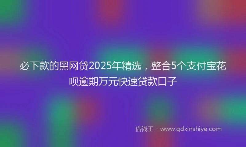 必下款的黑网贷2025年精选，整合5个支付宝花呗逾期万元快速贷款口子