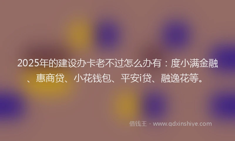 2025年的建设办卡老不过怎么办有：度小满金融、惠商贷、小花钱包、平安i贷、融逸花等。