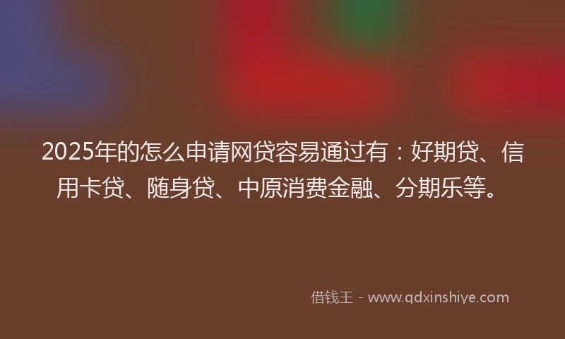 2025年的怎么申请网贷容易通过有：好期贷、信用卡贷、随身贷、中原消费金融、分期乐等。