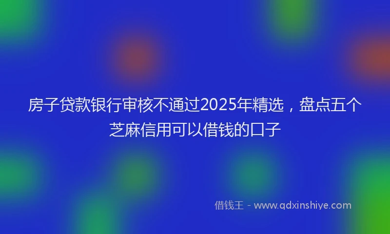 房子贷款银行审核不通过2025年精选，盘点五个芝麻信用可以借钱的口子