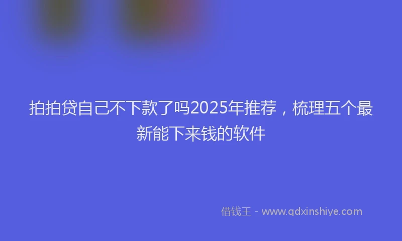 拍拍贷自己不下款了吗2025年推荐，梳理五个最新能下来钱的软件