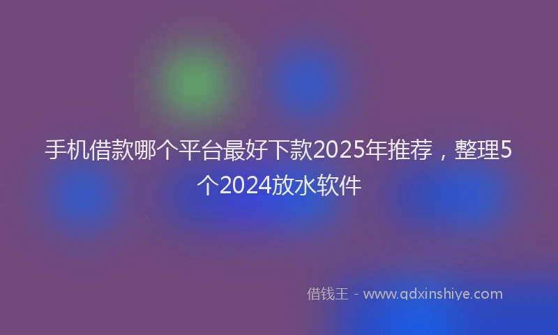 手机借款哪个平台最好下款2025年推荐，整理5个2024放水软件
