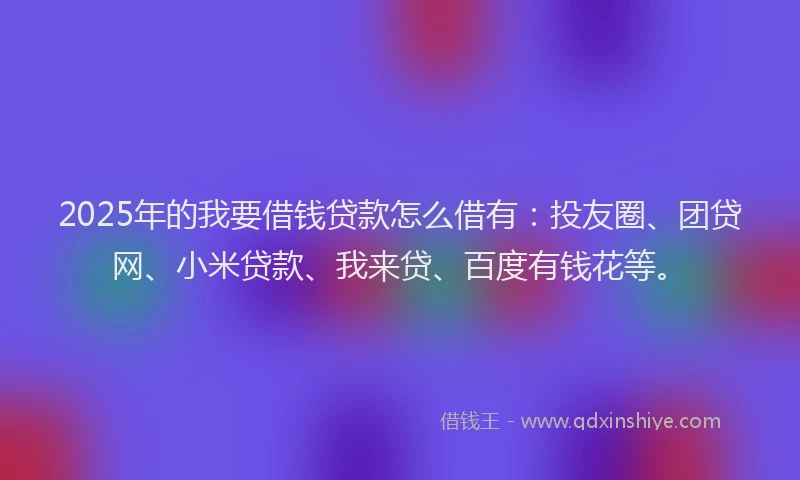 2025年的我要借钱贷款怎么借有：投友圈、团贷网、小米贷款、我来贷、百度有钱花等。
