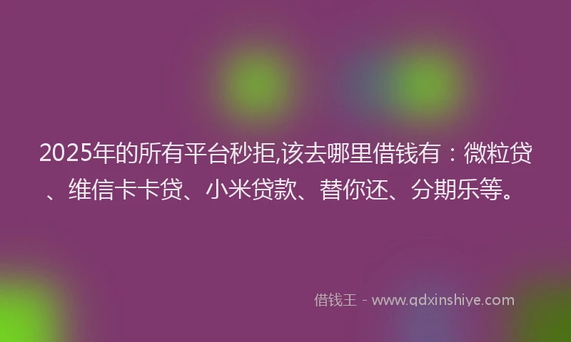2025年的所有平台秒拒,该去哪里借钱有：微粒贷、维信卡卡贷、小米贷款、替你还、分期乐等。