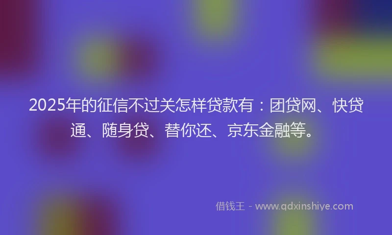 2025年的征信不过关怎样贷款有：团贷网、快贷通、随身贷、替你还、京东金融等。