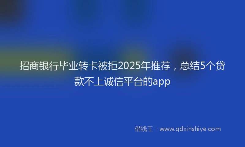 招商银行毕业转卡被拒2025年推荐，总结5个贷款不上诚信平台的app