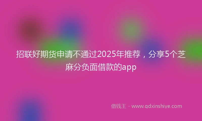 招联好期货申请不通过2025年推荐，分享5个芝麻分负面借款的app