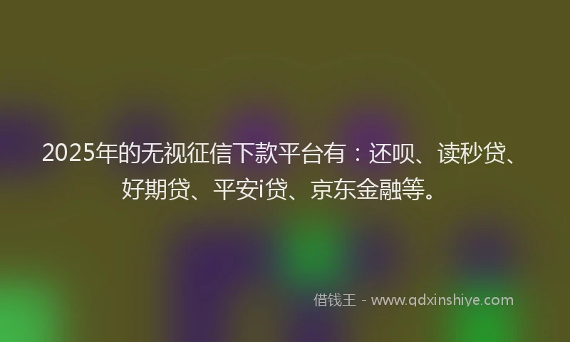 2025年的无视征信下款平台有：还呗、读秒贷、好期贷、平安i贷、京东金融等。