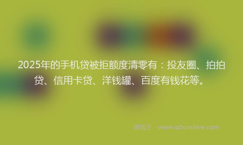 2025年的手机贷被拒额度清零有：投友圈、拍拍贷、信用卡贷、洋钱罐、百度有钱花等。