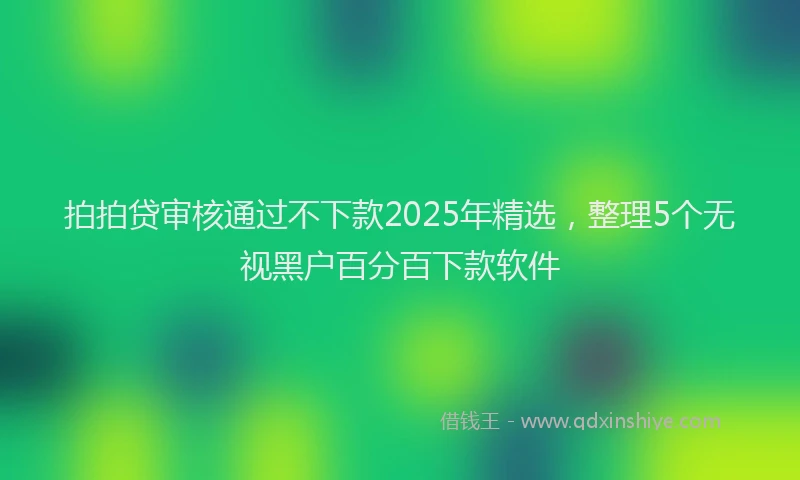 拍拍贷审核通过不下款2025年精选，整理5个无视黑户百分百下款软件