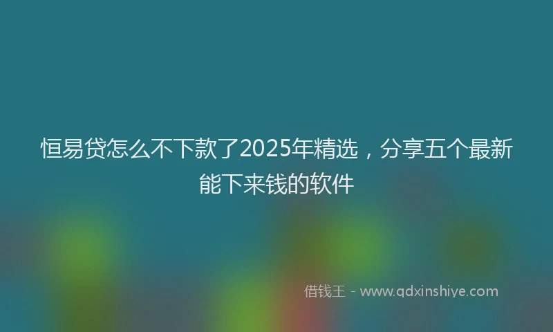 恒易贷怎么不下款了2025年精选，分享五个最新能下来钱的软件