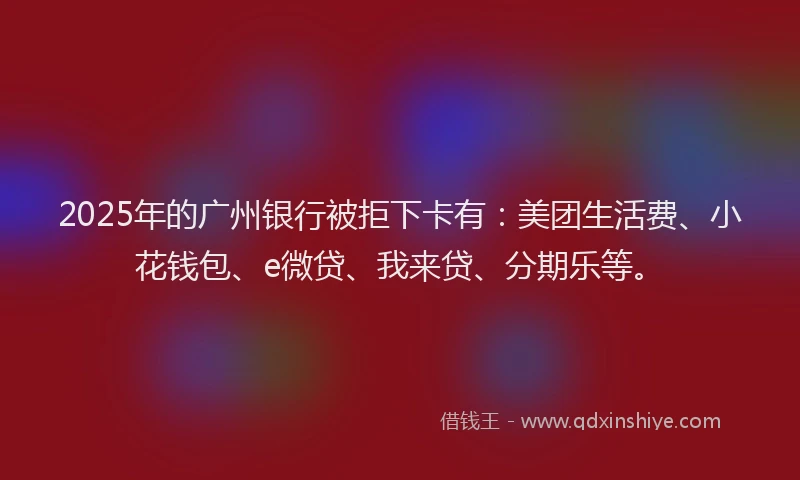 2025年的广州银行被拒下卡有：美团生活费、小花钱包、e微贷、我来贷、分期乐等。