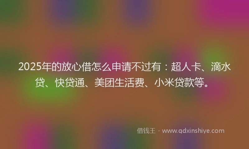 2025年的放心借怎么申请不过有：超人卡、滴水贷、快贷通、美团生活费、小米贷款等。