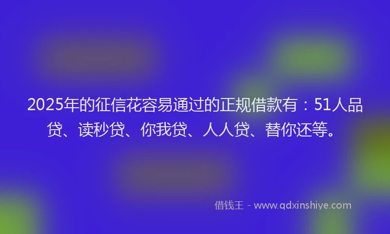 2025年的征信花容易通过的正规借款有：51人品贷、读秒贷、你我贷、人人贷、替你还等。