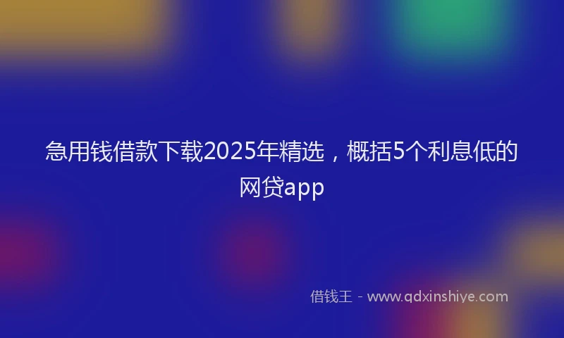 急用钱借款下载2025年精选，概括5个利息低的网贷app