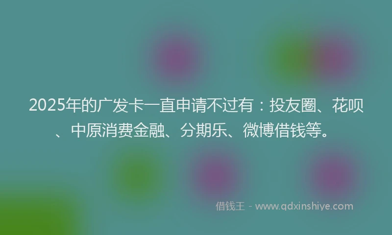 2025年的广发卡一直申请不过有：投友圈、花呗、中原消费金融、分期乐、微博借钱等。