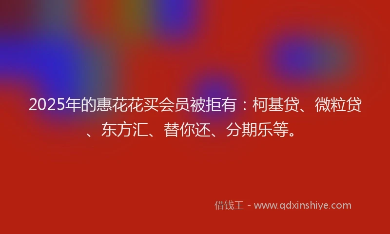 2025年的惠花花买会员被拒有：柯基贷、微粒贷、东方汇、替你还、分期乐等。