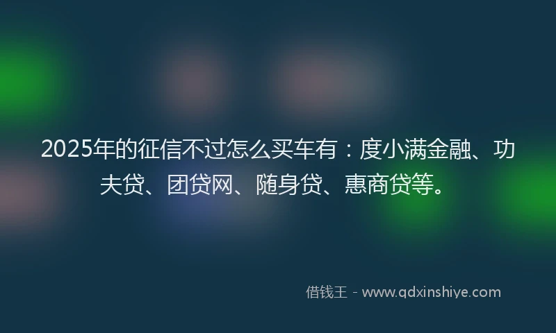 2025年的征信不过怎么买车有：度小满金融、功夫贷、团贷网、随身贷、惠商贷等。