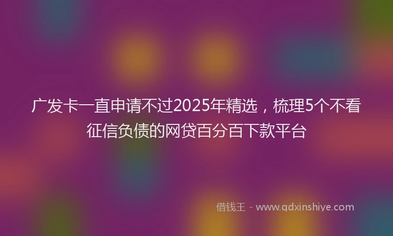 广发卡一直申请不过2025年精选，梳理5个不看征信负债的网贷百分百下款平台