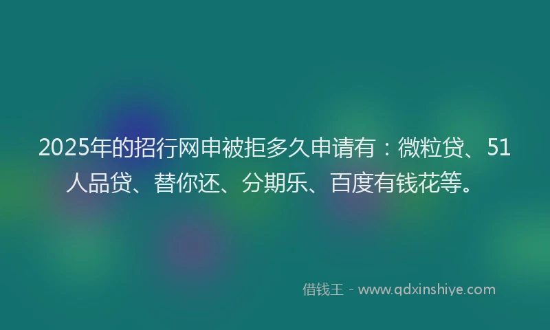 2025年的招行网申被拒多久申请有：微粒贷、51人品贷、替你还、分期乐、百度有钱花等。