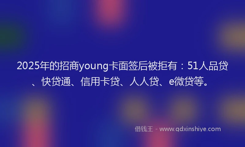 2025年的招商young卡面签后被拒有：51人品贷、快贷通、信用卡贷、人人贷、e微贷等。