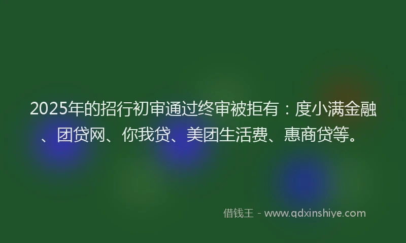 2025年的招行初审通过终审被拒有：度小满金融、团贷网、你我贷、美团生活费、惠商贷等。