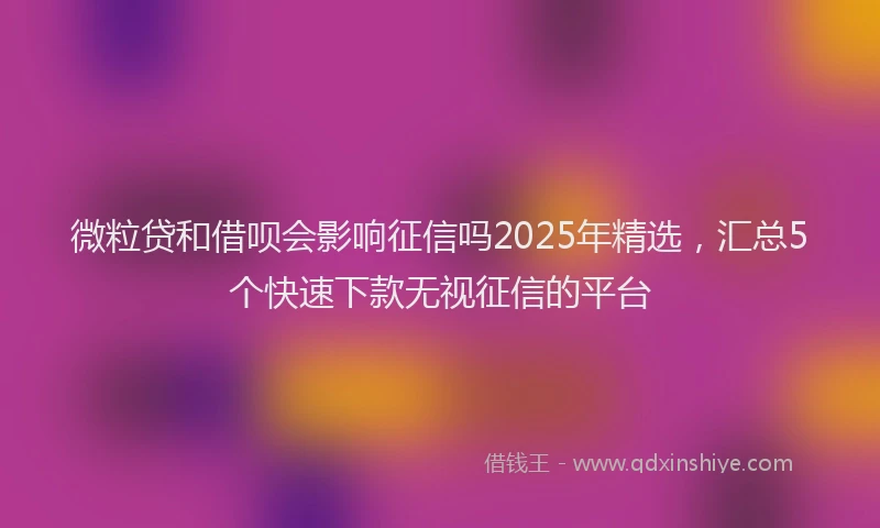 微粒贷和借呗会影响征信吗2025年精选，汇总5个快速下款无视征信的平台