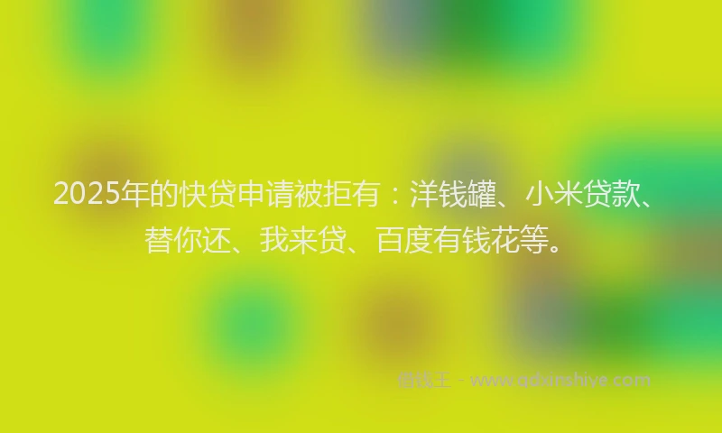 2025年的快贷申请被拒有：洋钱罐、小米贷款、替你还、我来贷、百度有钱花等。