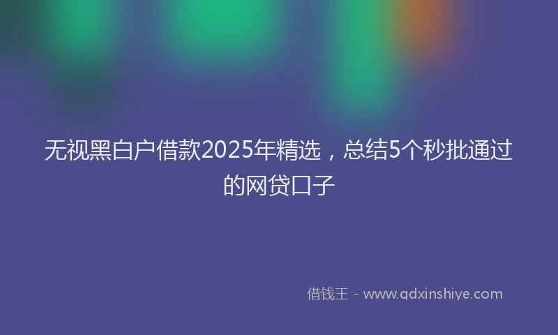 无视黑白户借款2025年精选，总结5个秒批通过的网贷口子