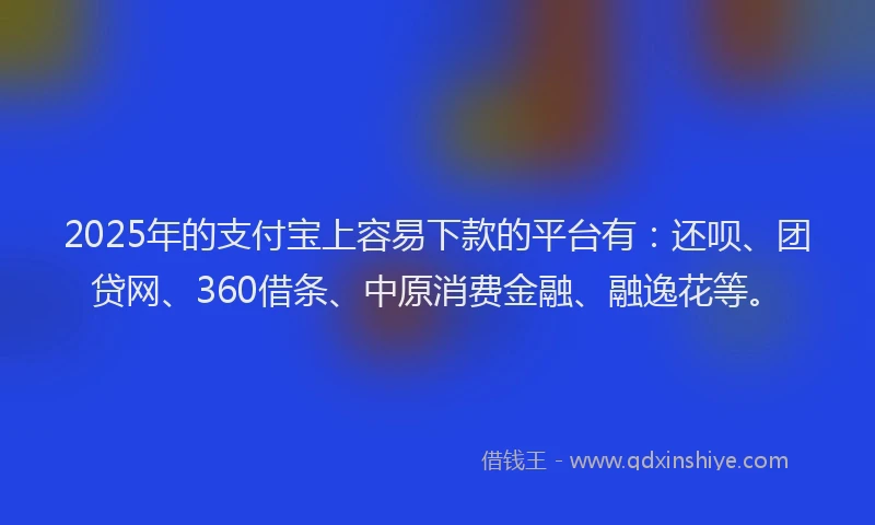 2025年的支付宝上容易下款的平台有：还呗、团贷网、360借条、中原消费金融、融逸花等。