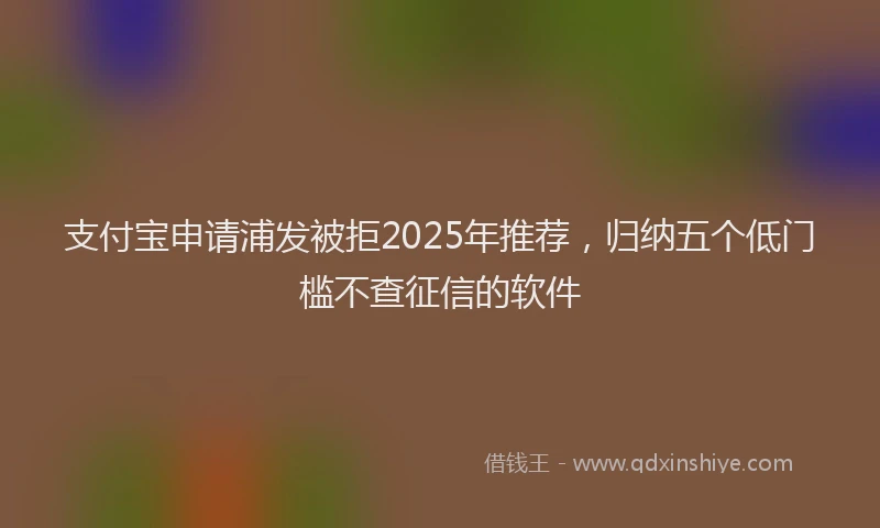 支付宝申请浦发被拒2025年推荐，归纳五个低门槛不查征信的软件
