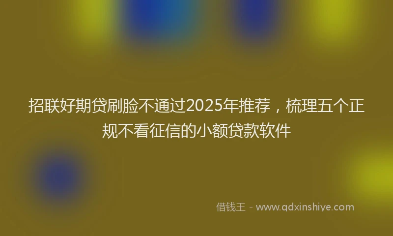 招联好期贷刷脸不通过2025年推荐，梳理五个正规不看征信的小额贷款软件