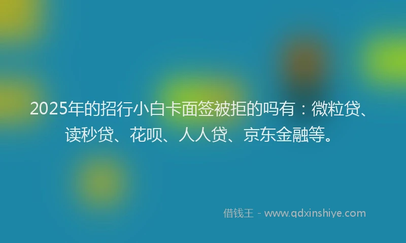 2025年的招行小白卡面签被拒的吗有：微粒贷、读秒贷、花呗、人人贷、京东金融等。