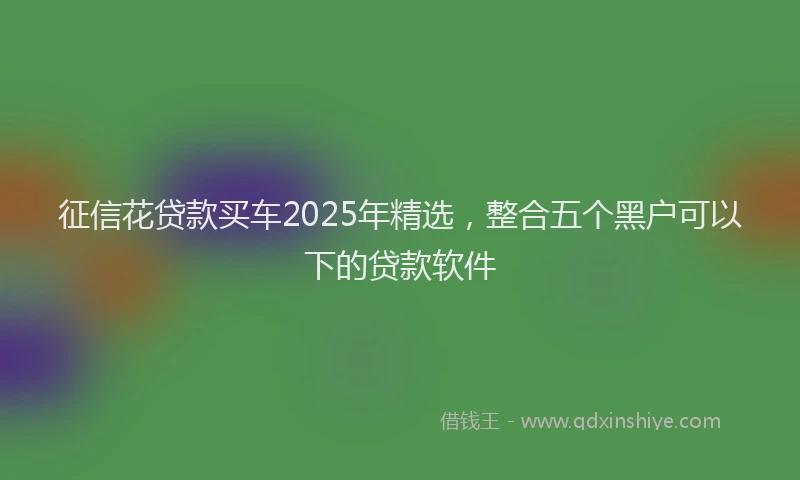 征信花贷款买车2025年精选，整合五个黑户可以下的贷款软件