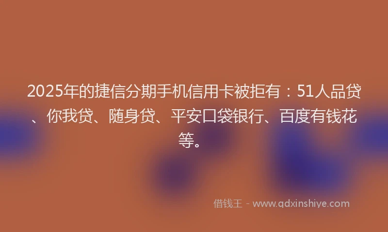 2025年的捷信分期手机信用卡被拒有：51人品贷、你我贷、随身贷、平安口袋银行、百度有钱花等。