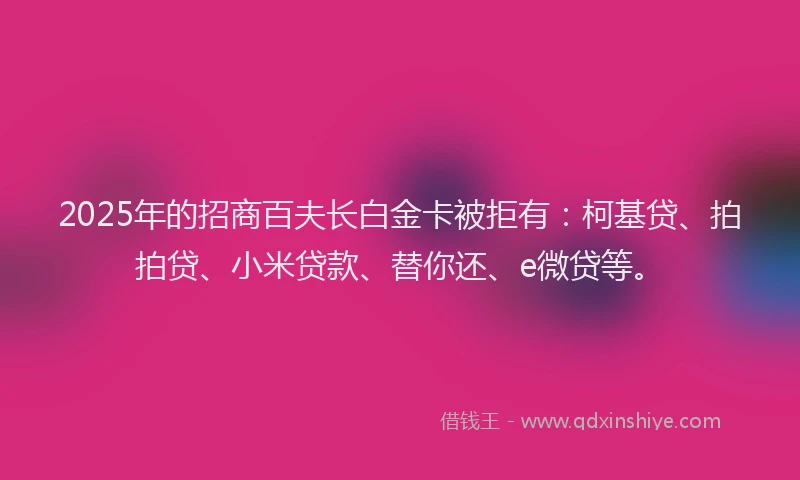2025年的招商百夫长白金卡被拒有：柯基贷、拍拍贷、小米贷款、替你还、e微贷等。