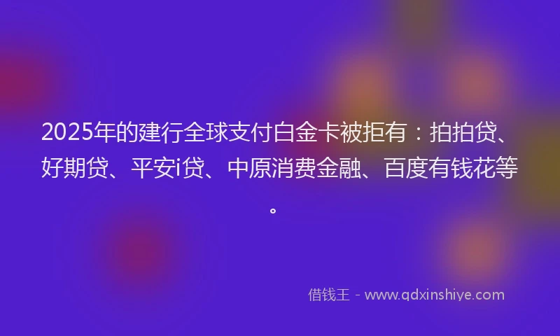 2025年的建行全球支付白金卡被拒有：拍拍贷、好期贷、平安i贷、中原消费金融、百度有钱花等。
