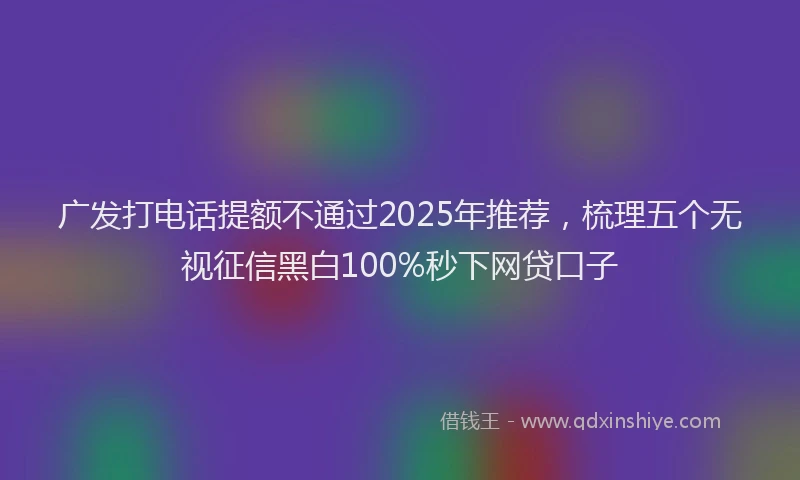 广发打电话提额不通过2025年推荐，梳理五个无视征信黑白100%秒下网贷口子