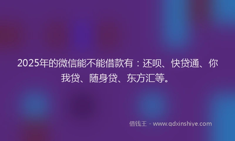 2025年的微信能不能借款有：还呗、快贷通、你我贷、随身贷、东方汇等。