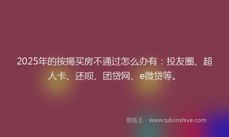 2025年的按揭买房不通过怎么办有：投友圈、超人卡、还呗、团贷网、e微贷等。