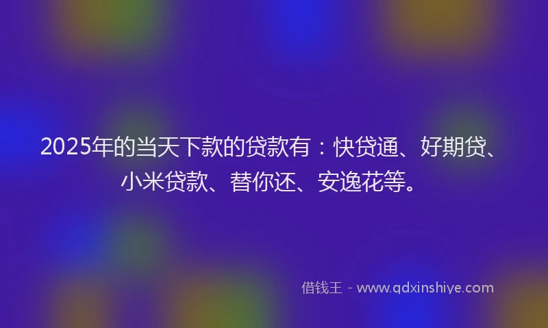 2025年的当天下款的贷款有：快贷通、好期贷、小米贷款、替你还、安逸花等。
