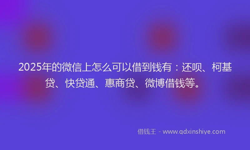 2025年的微信上怎么可以借到钱有：还呗、柯基贷、快贷通、惠商贷、微博借钱等。
