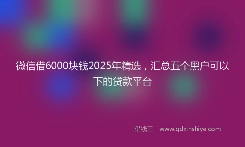 微信借6000块钱2025年精选，汇总五个黑户可以下的贷款平台