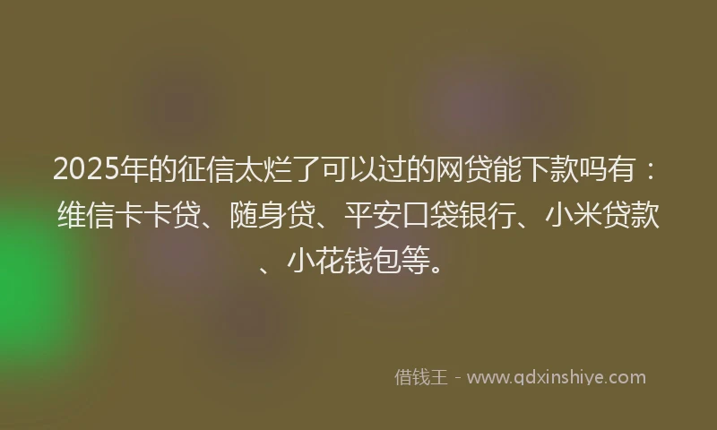 2025年的征信太烂了可以过的网贷能下款吗有：维信卡卡贷、随身贷、平安口袋银行、小米贷款、小花钱包等。