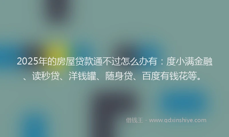 2025年的房屋贷款通不过怎么办有：度小满金融、读秒贷、洋钱罐、随身贷、百度有钱花等。