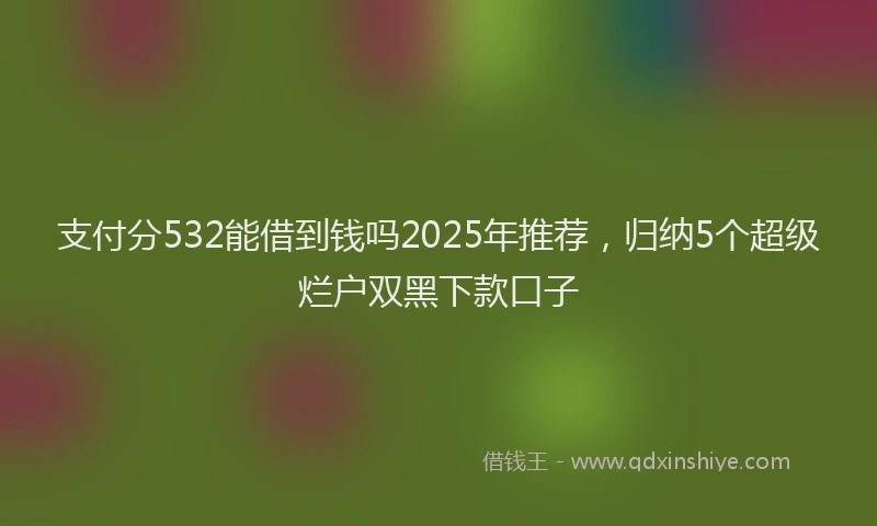 支付分532能借到钱吗2025年推荐，归纳5个超级烂户双黑下款口子